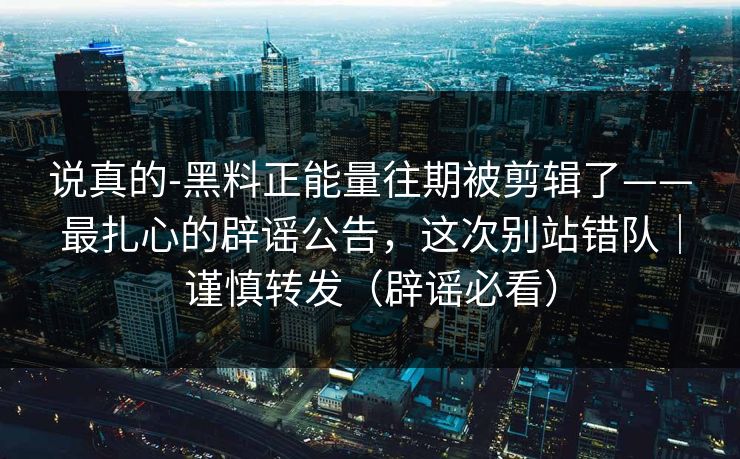 说真的-黑料正能量往期被剪辑了——最扎心的辟谣公告，这次别站错队｜谨慎转发（辟谣必看）