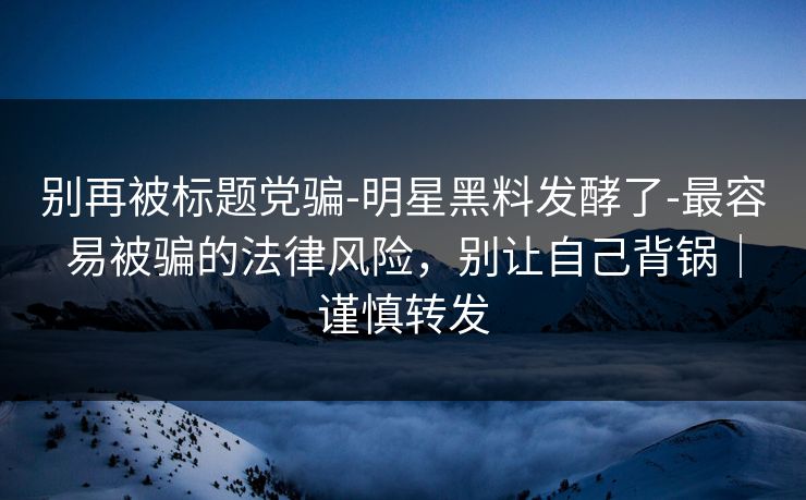 别再被标题党骗-明星黑料发酵了-最容易被骗的法律风险，别让自己背锅｜谨慎转发