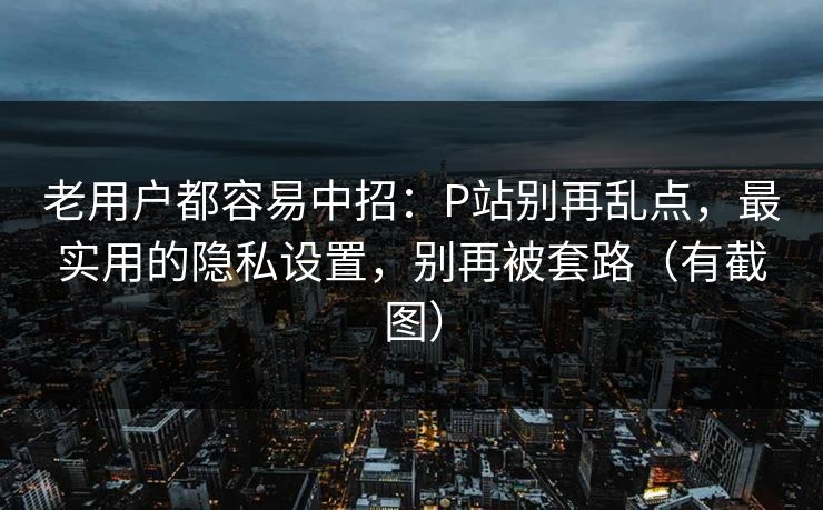 老用户都容易中招：P站别再乱点，最实用的隐私设置，别再被套路（有截图）