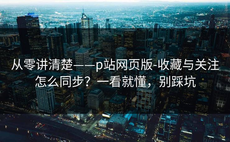 从零讲清楚——p站网页版-收藏与关注怎么同步？一看就懂，别踩坑