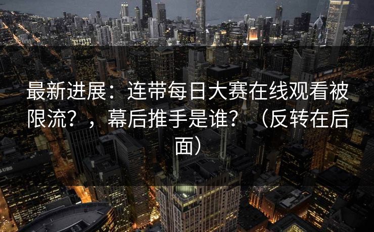 最新进展：连带每日大赛在线观看被限流？，幕后推手是谁？（反转在后面）