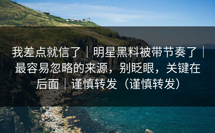 我差点就信了｜明星黑料被带节奏了｜最容易忽略的来源，别眨眼，关键在后面｜谨慎转发（谨慎转发）