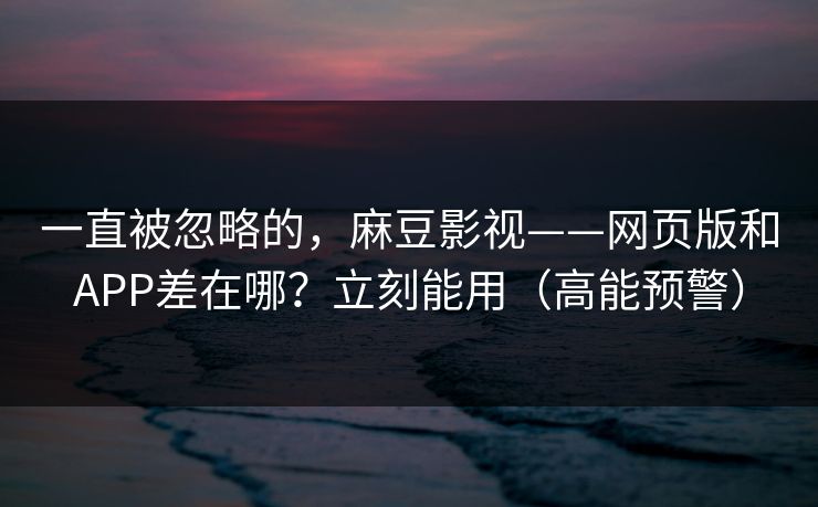 一直被忽略的，麻豆影视——网页版和APP差在哪？立刻能用（高能预警）