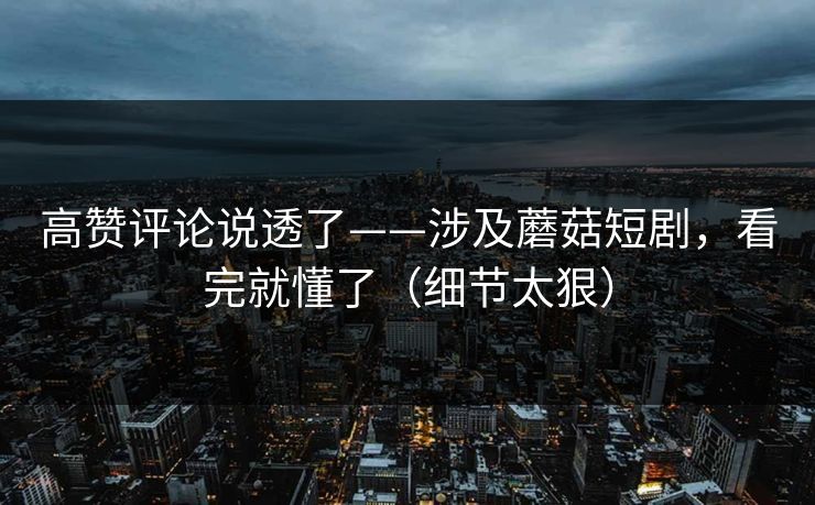 高赞评论说透了——涉及蘑菇短剧，看完就懂了（细节太狠）