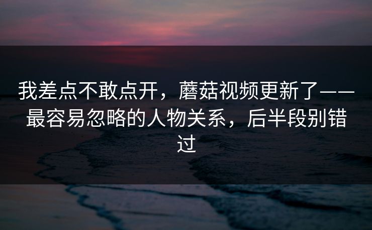 我差点不敢点开，蘑菇视频更新了——最容易忽略的人物关系，后半段别错过