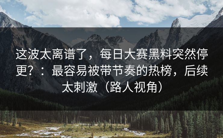 这波太离谱了，每日大赛黑料突然停更？：最容易被带节奏的热榜，后续太刺激（路人视角）