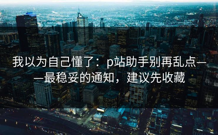 我以为自己懂了：p站助手别再乱点——最稳妥的通知，建议先收藏