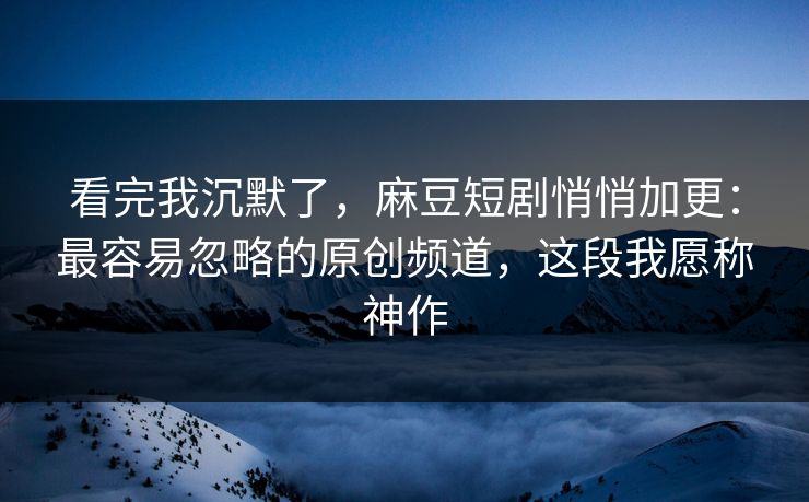 看完我沉默了，麻豆短剧悄悄加更：最容易忽略的原创频道，这段我愿称神作
