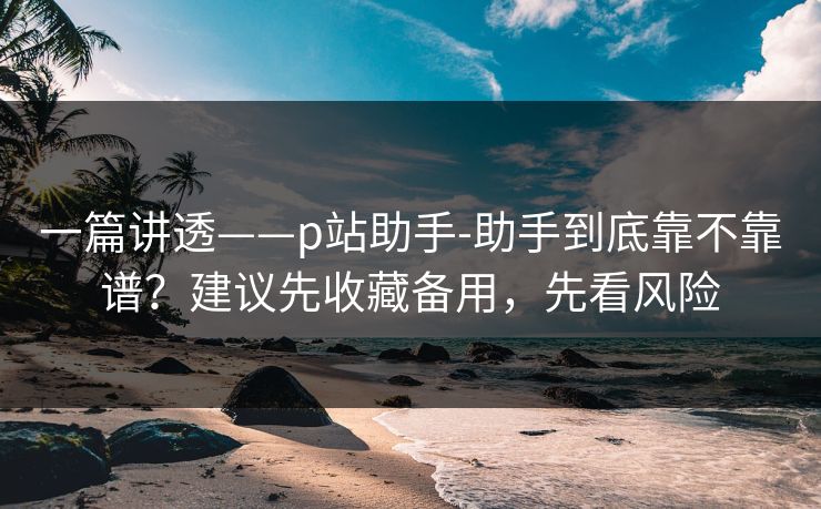 一篇讲透——p站助手-助手到底靠不靠谱？建议先收藏备用，先看风险