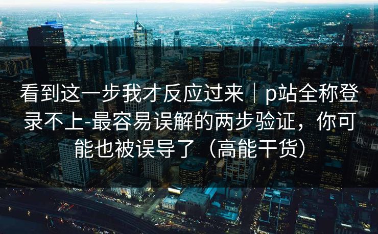 看到这一步我才反应过来｜p站全称登录不上-最容易误解的两步验证，你可能也被误导了（高能干货）