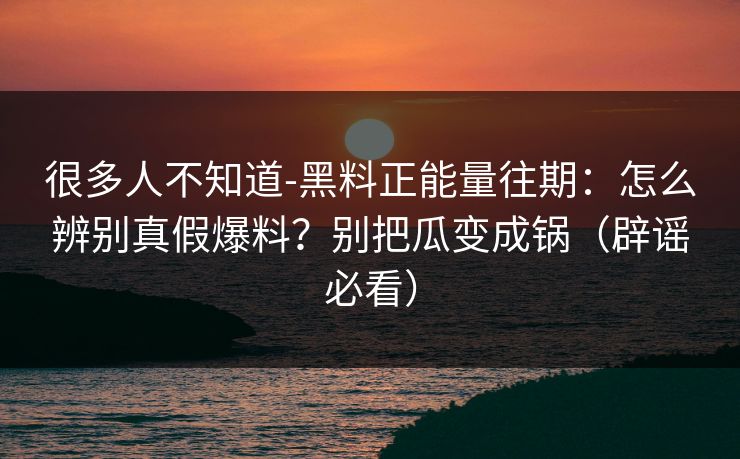 很多人不知道-黑料正能量往期：怎么辨别真假爆料？别把瓜变成锅（辟谣必看）
