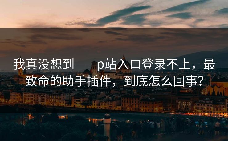 我真没想到——p站入口登录不上，最致命的助手插件，到底怎么回事？