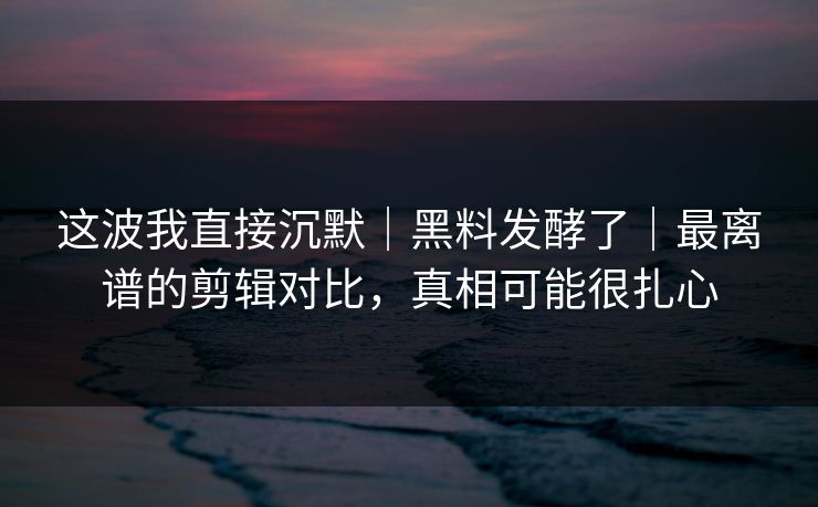 这波我直接沉默｜黑料发酵了｜最离谱的剪辑对比，真相可能很扎心