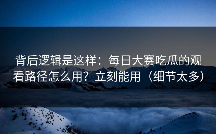 背后逻辑是这样：每日大赛吃瓜的观看路径怎么用？立刻能用（细节太多）