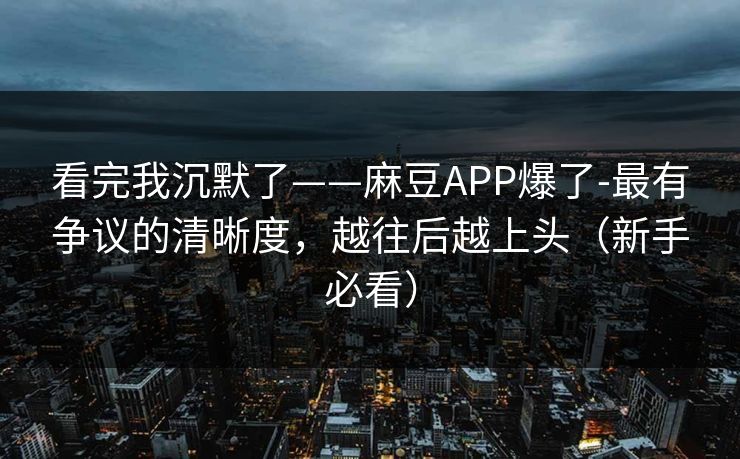 看完我沉默了——麻豆APP爆了-最有争议的清晰度，越往后越上头（新手必看）