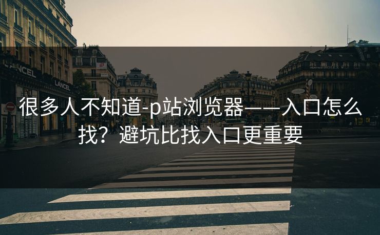 很多人不知道-p站浏览器——入口怎么找？避坑比找入口更重要