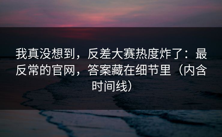我真没想到，反差大赛热度炸了：最反常的官网，答案藏在细节里（内含时间线）