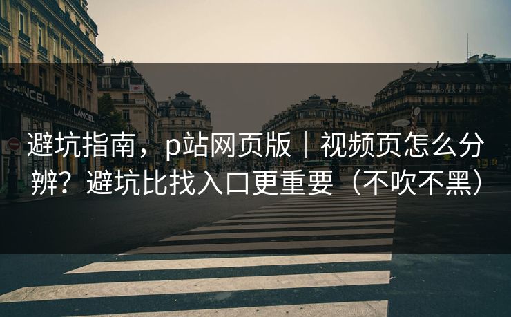 避坑指南，p站网页版｜视频页怎么分辨？避坑比找入口更重要（不吹不黑）