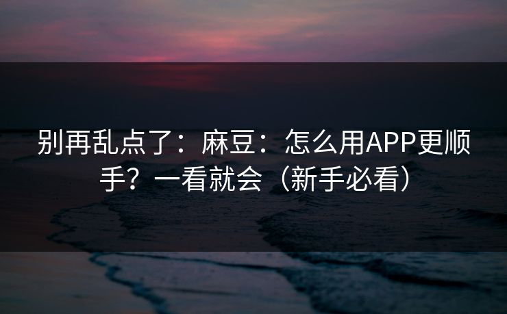 别再乱点了：麻豆：怎么用APP更顺手？一看就会（新手必看）