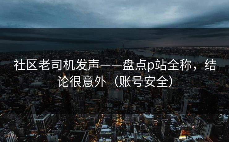 社区老司机发声——盘点p站全称，结论很意外（账号安全）