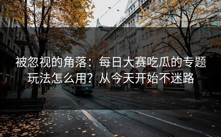 被忽视的角落：每日大赛吃瓜的专题玩法怎么用？从今天开始不迷路
