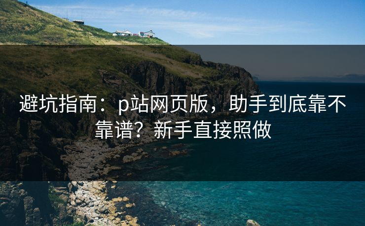 避坑指南：p站网页版，助手到底靠不靠谱？新手直接照做
