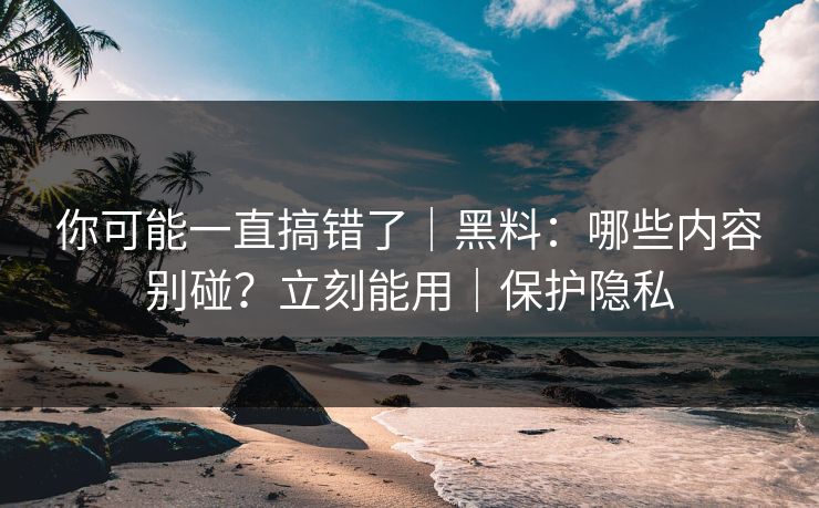 你可能一直搞错了｜黑料：哪些内容别碰？立刻能用｜保护隐私