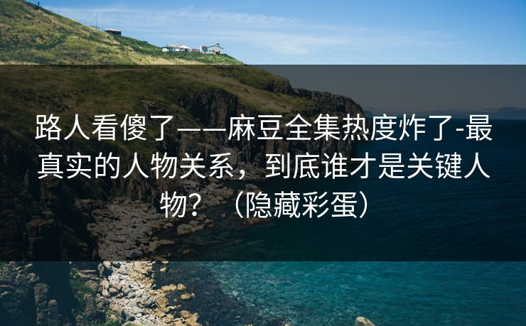 路人看傻了——麻豆全集热度炸了-最真实的人物关系，到底谁才是关键人物？（隐藏彩蛋）