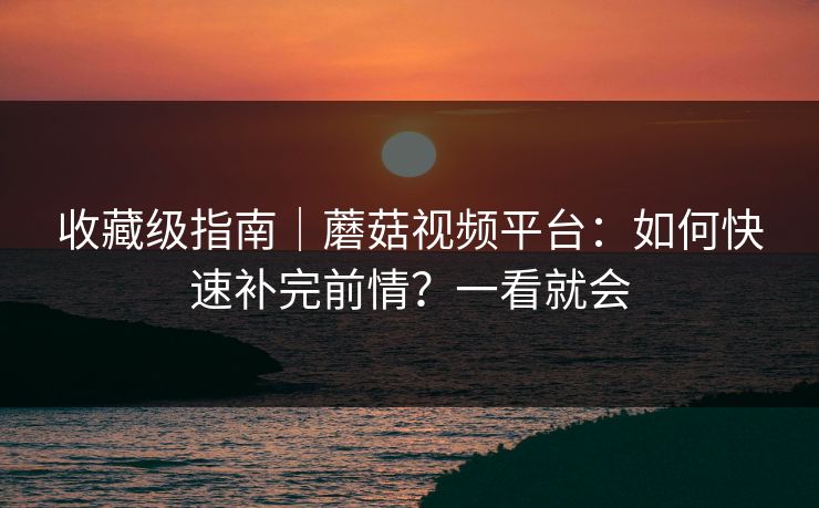 收藏级指南｜蘑菇视频平台：如何快速补完前情？一看就会
