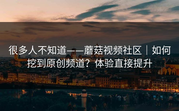 很多人不知道——蘑菇视频社区｜如何挖到原创频道？体验直接提升