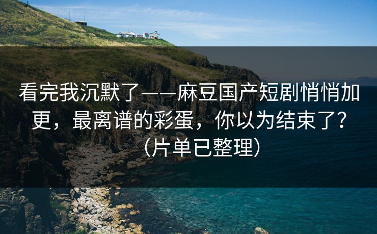 看完我沉默了——麻豆国产短剧悄悄加更，最离谱的彩蛋，你以为结束了？（片单已整理）