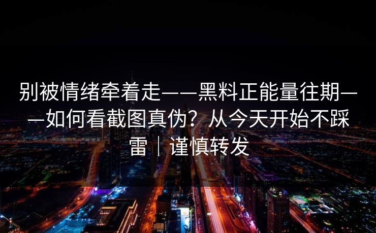别被情绪牵着走——黑料正能量往期——如何看截图真伪？从今天开始不踩雷｜谨慎转发