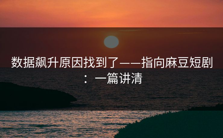 数据飙升原因找到了——指向麻豆短剧：一篇讲清