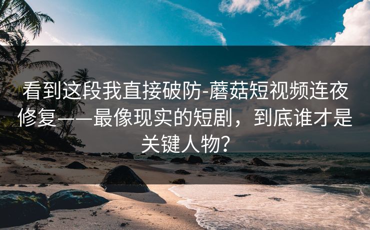 看到这段我直接破防-蘑菇短视频连夜修复——最像现实的短剧，到底谁才是关键人物？