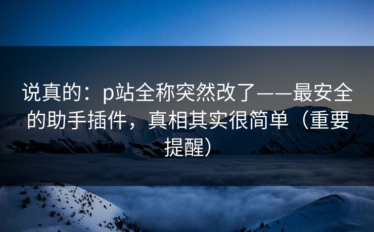 说真的：p站全称突然改了——最安全的助手插件，真相其实很简单（重要提醒）