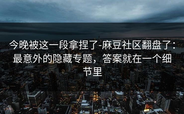 今晚被这一段拿捏了-麻豆社区翻盘了：最意外的隐藏专题，答案就在一个细节里
