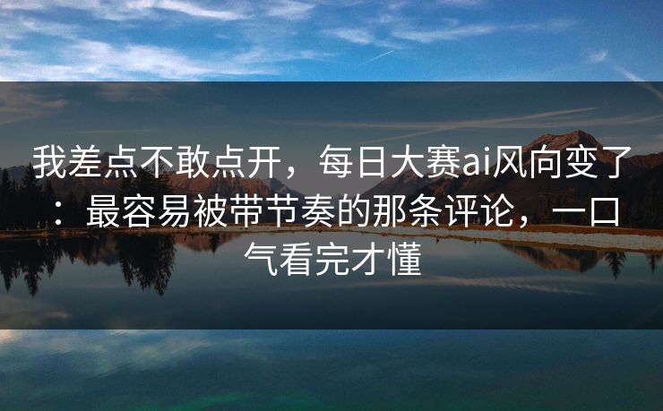 我差点不敢点开，每日大赛ai风向变了：最容易被带节奏的那条评论，一口气看完才懂