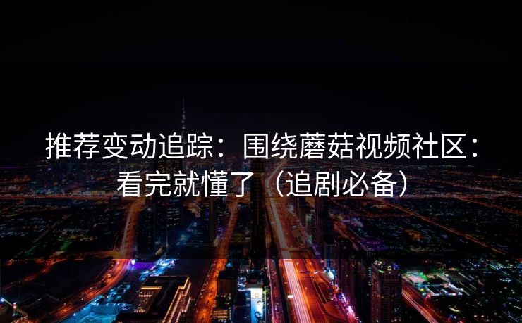 推荐变动追踪：围绕蘑菇视频社区：看完就懂了（追剧必备）