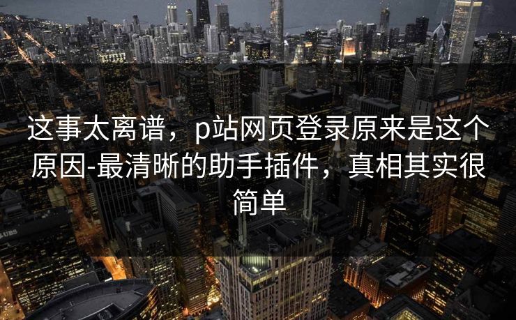 这事太离谱，p站网页登录原来是这个原因-最清晰的助手插件，真相其实很简单