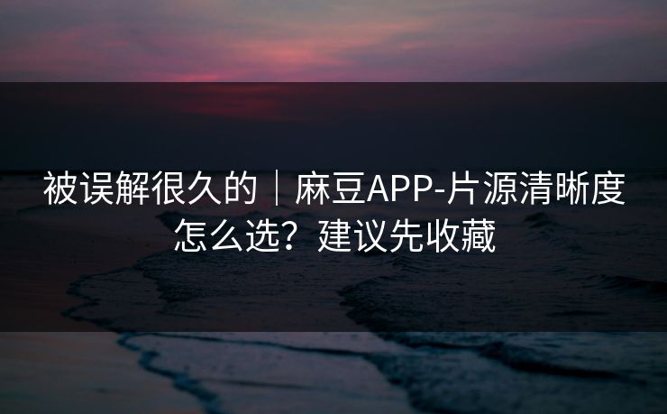 被误解很久的｜麻豆APP-片源清晰度怎么选？建议先收藏