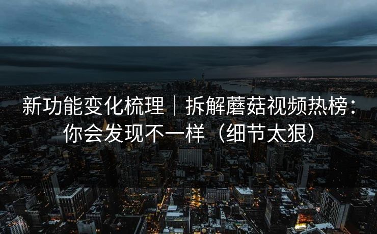 新功能变化梳理｜拆解蘑菇视频热榜：你会发现不一样（细节太狠）