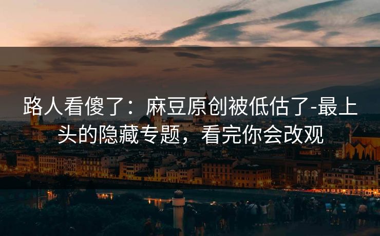 路人看傻了：麻豆原创被低估了-最上头的隐藏专题，看完你会改观