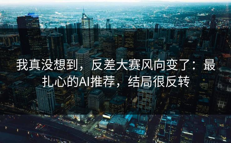 我真没想到，反差大赛风向变了：最扎心的AI推荐，结局很反转