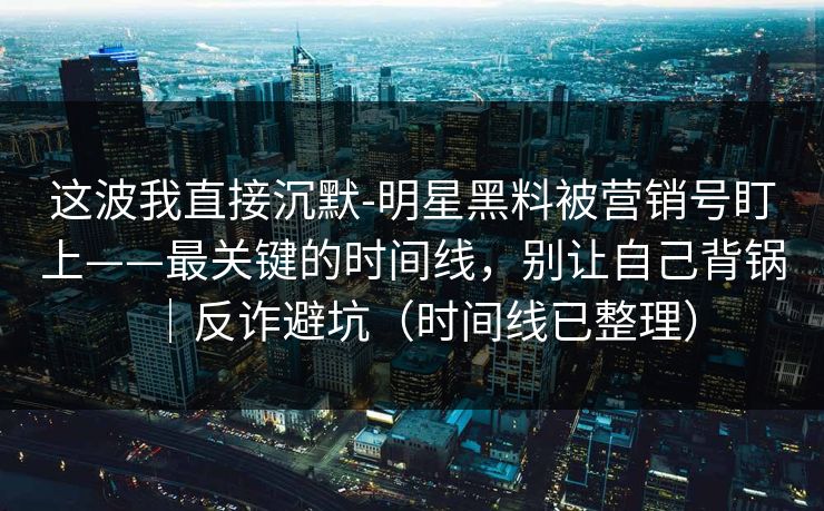 这波我直接沉默-明星黑料被营销号盯上——最关键的时间线，别让自己背锅｜反诈避坑（时间线已整理）