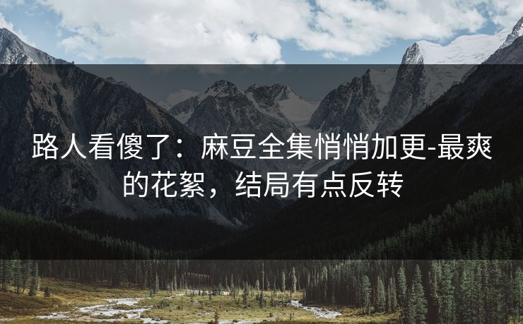路人看傻了：麻豆全集悄悄加更-最爽的花絮，结局有点反转