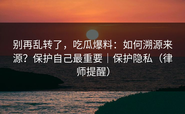 别再乱转了，吃瓜爆料：如何溯源来源？保护自己最重要｜保护隐私（律师提醒）