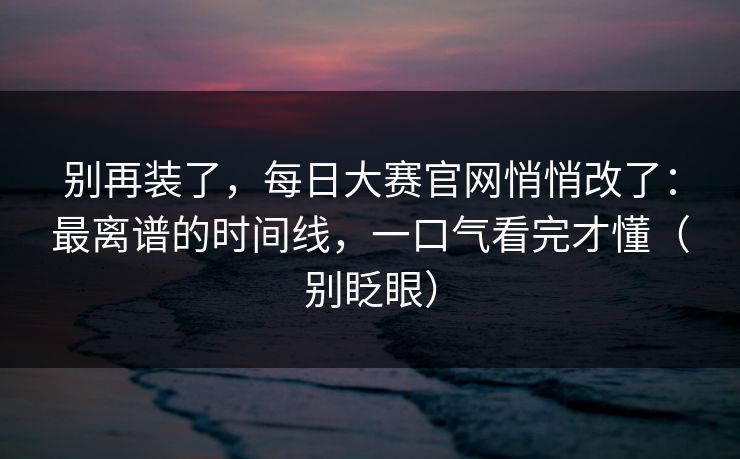 别再装了，每日大赛官网悄悄改了：最离谱的时间线，一口气看完才懂（别眨眼）