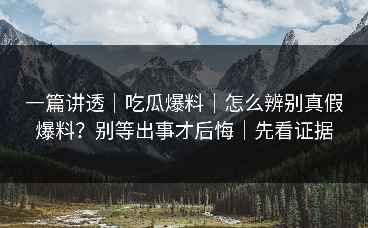 一篇讲透｜吃瓜爆料｜怎么辨别真假爆料？别等出事才后悔｜先看证据