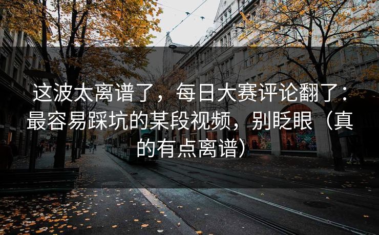 这波太离谱了，每日大赛评论翻了：最容易踩坑的某段视频，别眨眼（真的有点离谱）