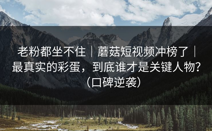 老粉都坐不住｜蘑菇短视频冲榜了｜最真实的彩蛋，到底谁才是关键人物？（口碑逆袭）
